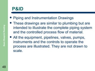 P&ID

Basic Blueprint Reading

 Piping

48

and Instrumentation Drawings
 These drawings are similar to plumbing but are
intended to illustrate the complete piping system
and the controlled process flow of material.
 All the equipment, pipelines, valves, pumps,
instruments and the controls to operate the
process are illustrated. They are not drawn to
scale.

 