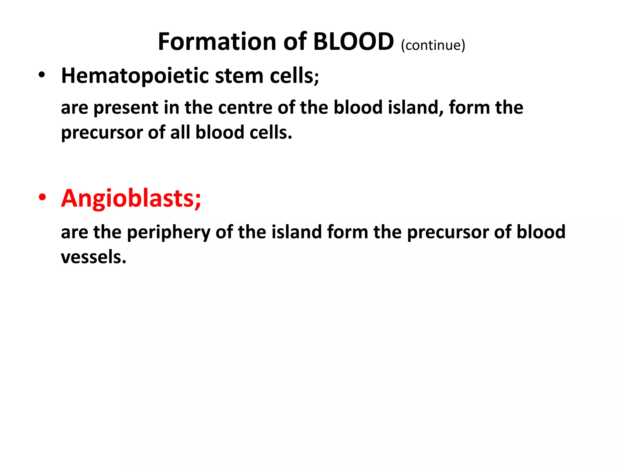 Formation of BLOOD (continue)
• Hematopoietic stem cells;
are present in the centre of the blood island, form the
precursor of all blood cells.
• Angioblasts;
are the periphery of the island form the precursor of blood
vessels.
 