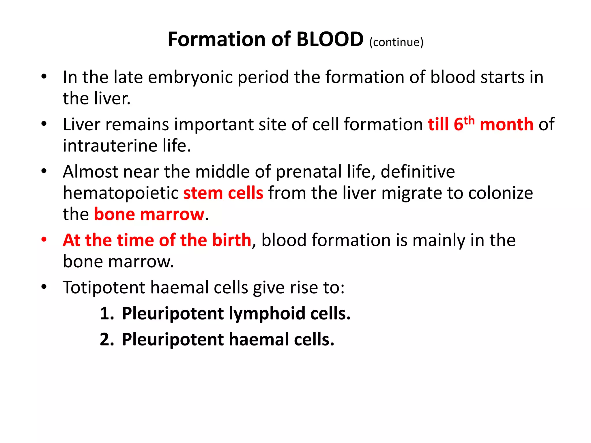Formation of BLOOD (continue)
• In the late embryonic period the formation of blood starts in
the liver.
• Liver remains important site of cell formation till 6th month of
intrauterine life.
• Almost near the middle of prenatal life, definitive
hematopoietic stem cells from the liver migrate to colonize
the bone marrow.
• At the time of the birth, blood formation is mainly in the
bone marrow.
• Totipotent haemal cells give rise to:
1. Pleuripotent lymphoid cells.
2. Pleuripotent haemal cells.
 