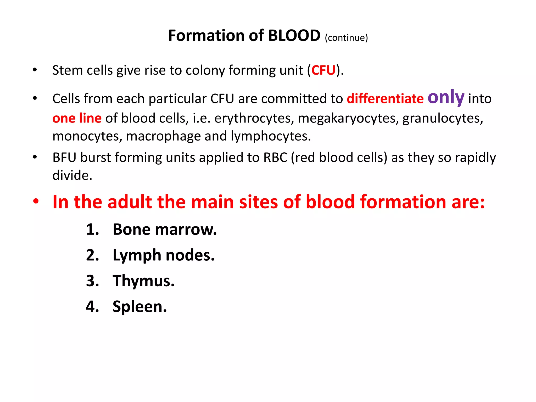 Formation of BLOOD (continue)
• Stem cells give rise to colony forming unit (CFU).
• Cells from each particular CFU are committed to differentiate only into
one line of blood cells, i.e. erythrocytes, megakaryocytes, granulocytes,
monocytes, macrophage and lymphocytes.
• BFU burst forming units applied to RBC (red blood cells) as they so rapidly
divide.
• In the adult the main sites of blood formation are:
1. Bone marrow.
2. Lymph nodes.
3. Thymus.
4. Spleen.
 