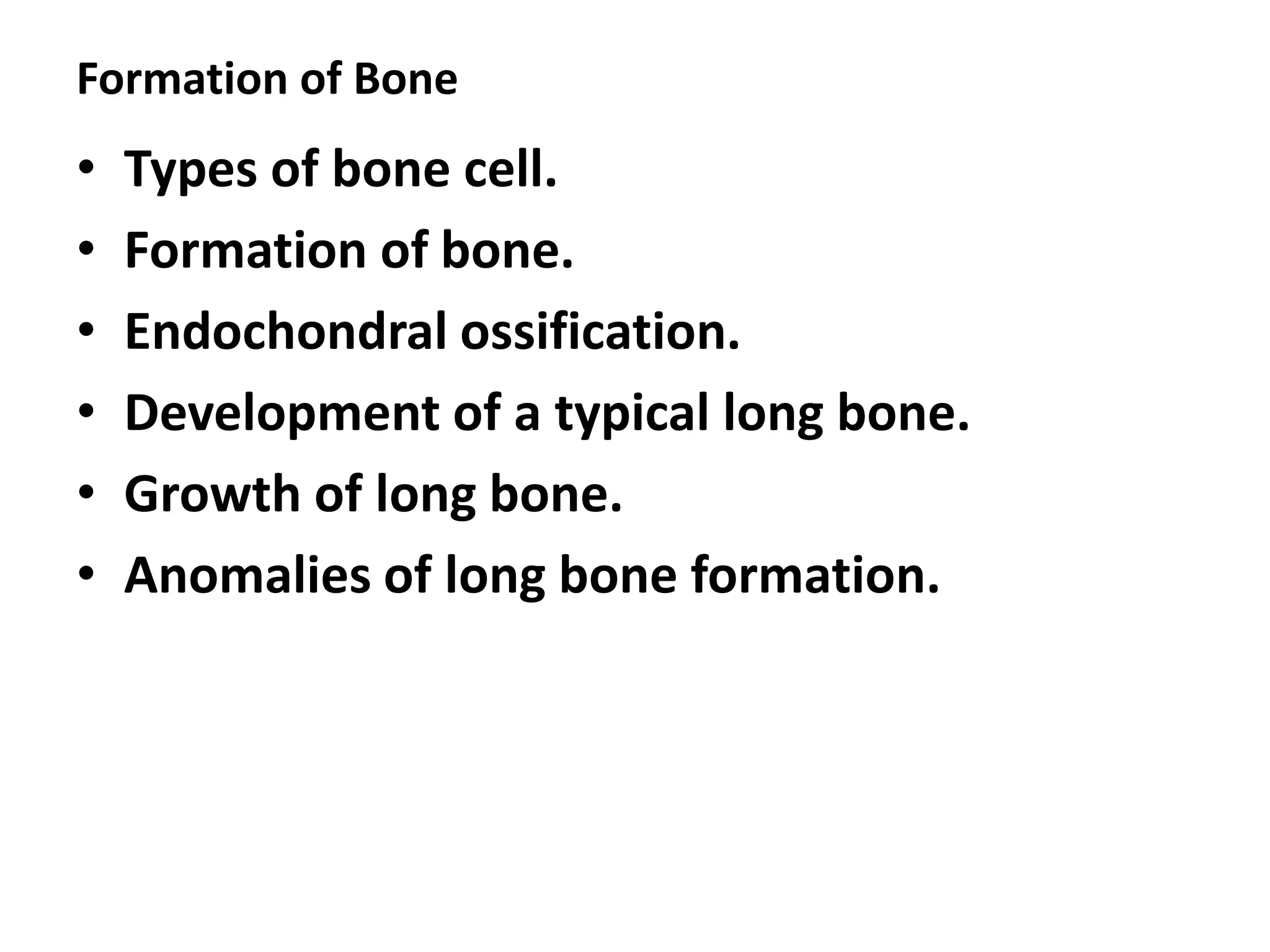 Formation of Bone
• Types of bone cell.
• Formation of bone.
• Endochondral ossification.
• Development of a typical long bone.
• Growth of long bone.
• Anomalies of long bone formation.
 