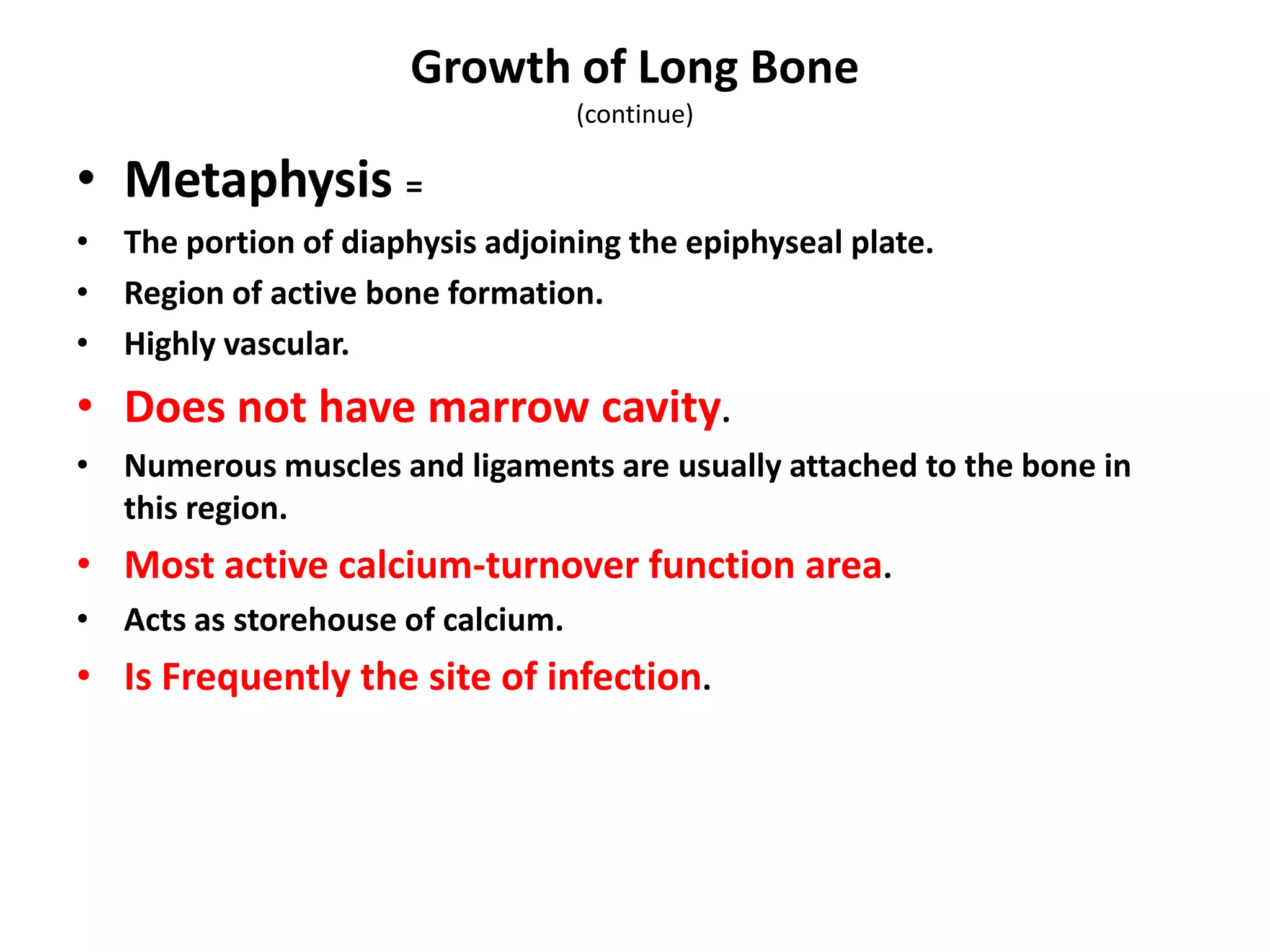 • Metaphysis =
• The portion of diaphysis adjoining the epiphyseal plate.
• Region of active bone formation.
• Highly vascular.
• Does not have marrow cavity.
• Numerous muscles and ligaments are usually attached to the bone in
this region.
• Most active calcium-turnover function area.
• Acts as storehouse of calcium.
• Is Frequently the site of infection.
Growth of Long Bone
(continue)
 