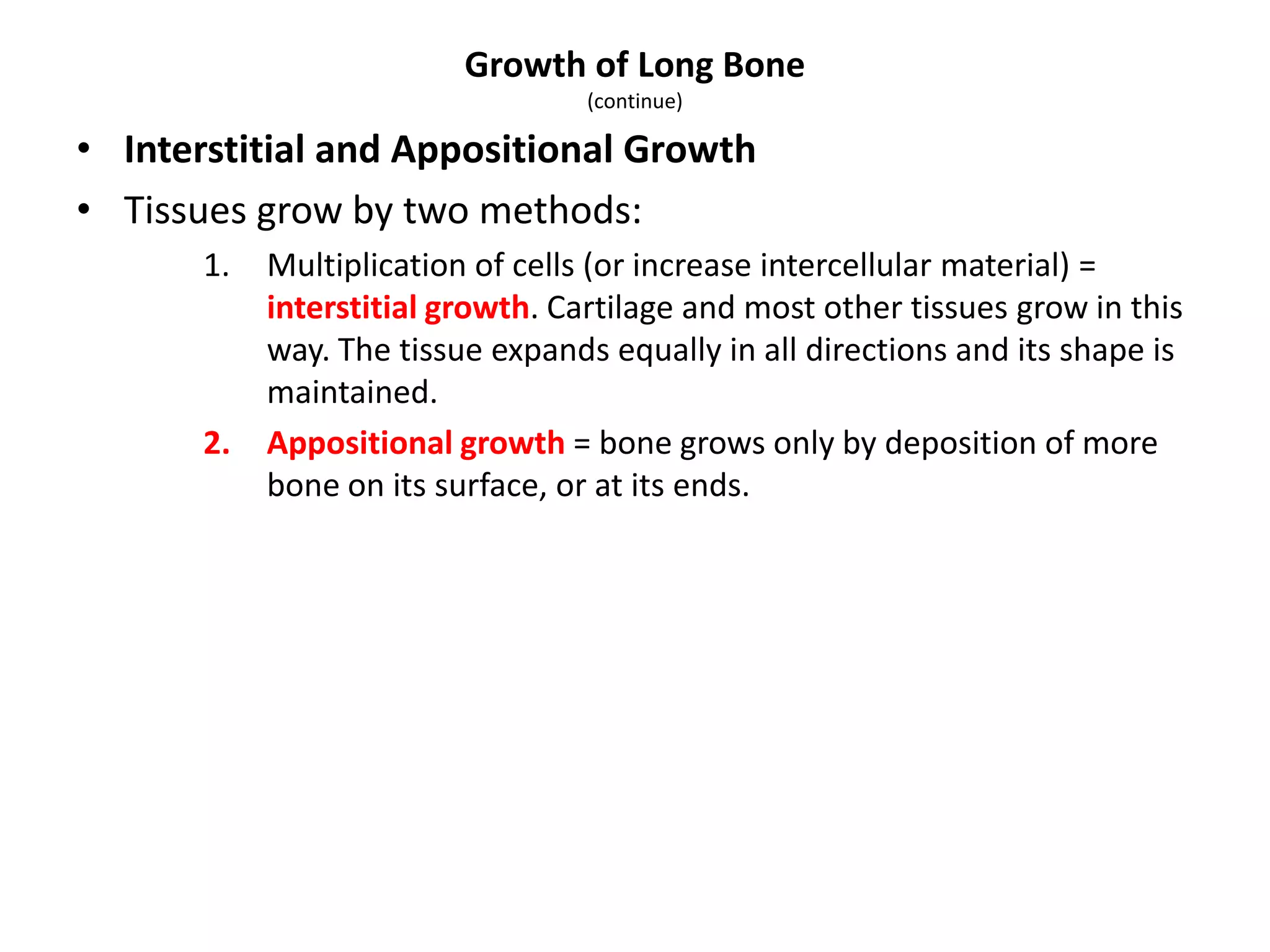 • Interstitial and Appositional Growth
• Tissues grow by two methods:
1. Multiplication of cells (or increase intercellular material) =
interstitial growth. Cartilage and most other tissues grow in this
way. The tissue expands equally in all directions and its shape is
maintained.
2. Appositional growth = bone grows only by deposition of more
bone on its surface, or at its ends.
Growth of Long Bone
(continue)
 