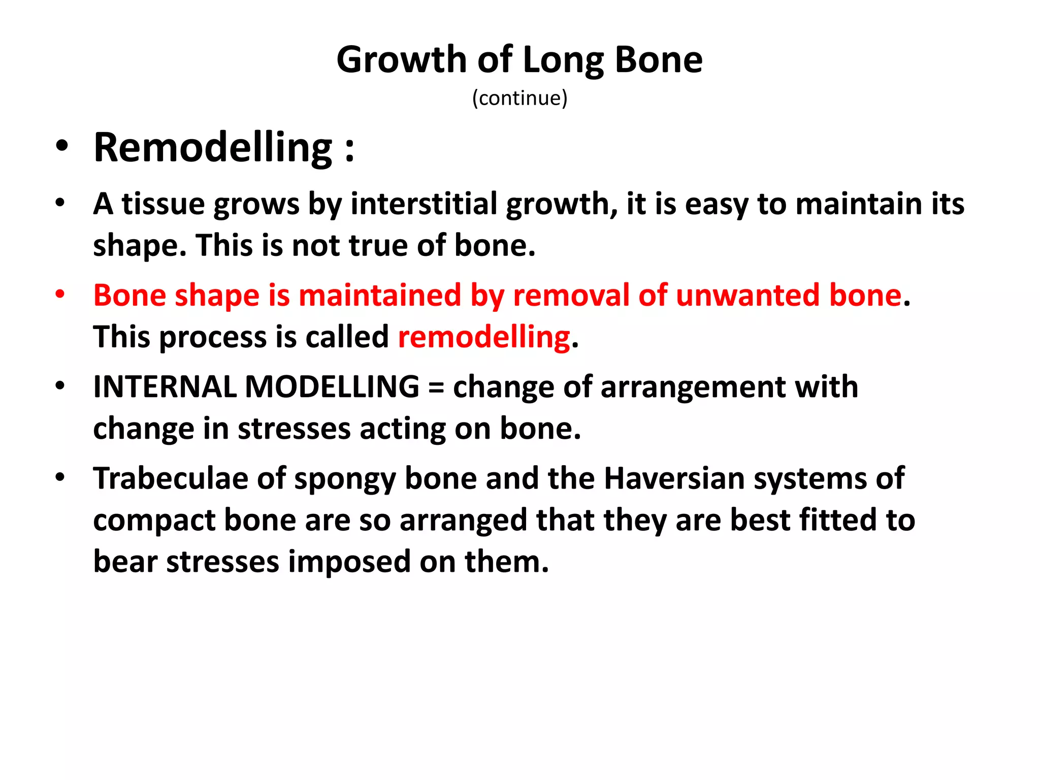 • Remodelling :
• A tissue grows by interstitial growth, it is easy to maintain its
shape. This is not true of bone.
• Bone shape is maintained by removal of unwanted bone.
This process is called remodelling.
• INTERNAL MODELLING = change of arrangement with
change in stresses acting on bone.
• Trabeculae of spongy bone and the Haversian systems of
compact bone are so arranged that they are best fitted to
bear stresses imposed on them.
Growth of Long Bone
(continue)
 