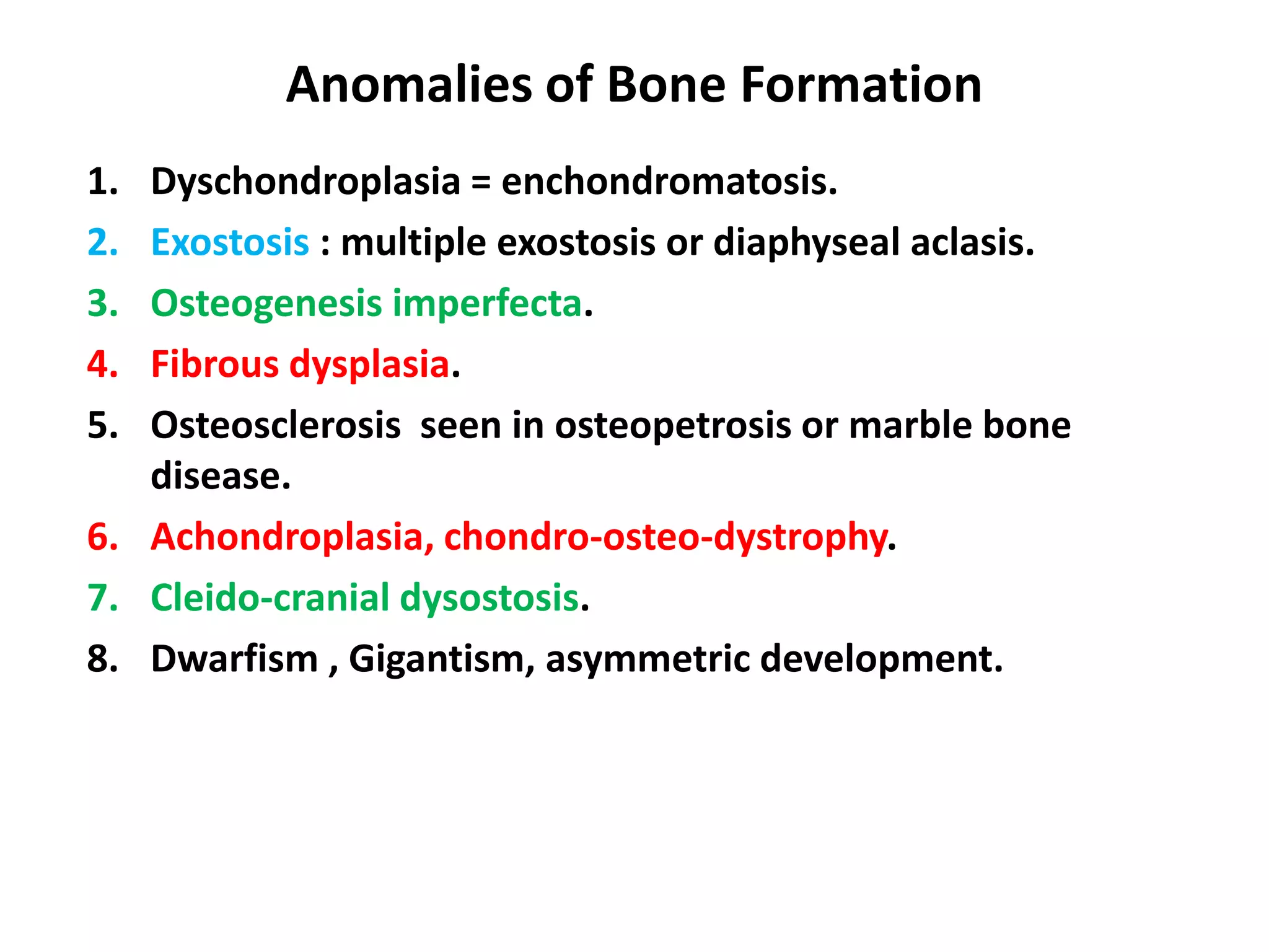 Anomalies of Bone Formation
1. Dyschondroplasia = enchondromatosis.
2. Exostosis : multiple exostosis or diaphyseal aclasis.
3. Osteogenesis imperfecta.
4. Fibrous dysplasia.
5. Osteosclerosis seen in osteopetrosis or marble bone
disease.
6. Achondroplasia, chondro-osteo-dystrophy.
7. Cleido-cranial dysostosis.
8. Dwarfism , Gigantism, asymmetric development.
 