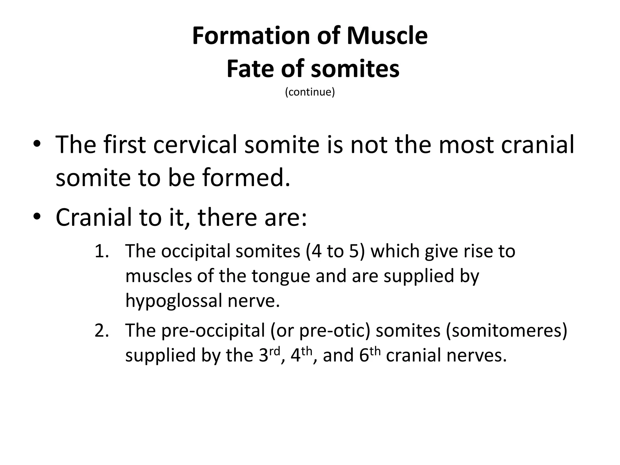 • The first cervical somite is not the most cranial
somite to be formed.
• Cranial to it, there are:
1. The occipital somites (4 to 5) which give rise to
muscles of the tongue and are supplied by
hypoglossal nerve.
2. The pre-occipital (or pre-otic) somites (somitomeres)
supplied by the 3rd, 4th, and 6th cranial nerves.
Formation of Muscle
Fate of somites
(continue)
 