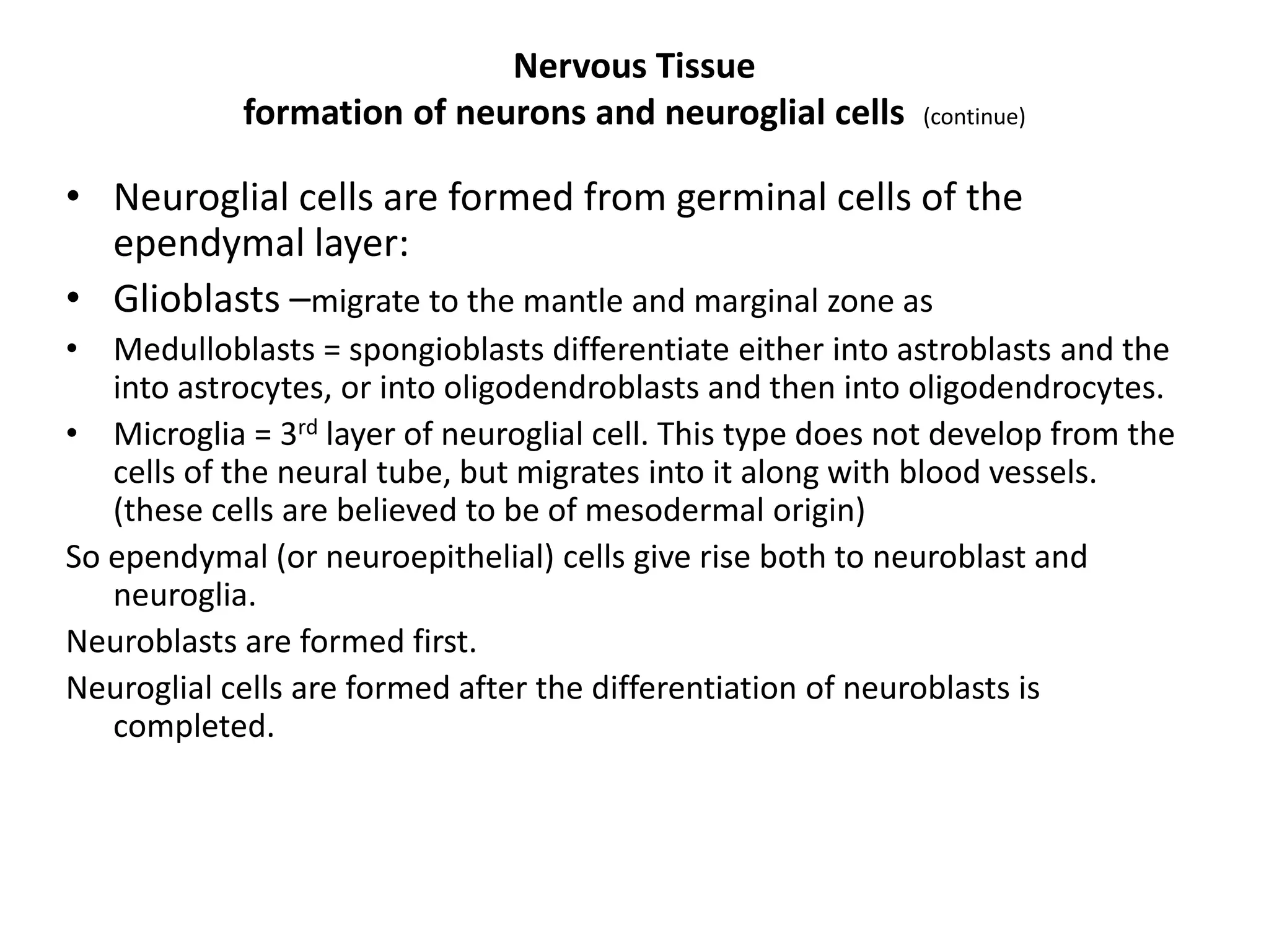 • Neuroglial cells are formed from germinal cells of the
ependymal layer:
• Glioblasts –migrate to the mantle and marginal zone as
• Medulloblasts = spongioblasts differentiate either into astroblasts and the
into astrocytes, or into oligodendroblasts and then into oligodendrocytes.
• Microglia = 3rd layer of neuroglial cell. This type does not develop from the
cells of the neural tube, but migrates into it along with blood vessels.
(these cells are believed to be of mesodermal origin)
So ependymal (or neuroepithelial) cells give rise both to neuroblast and
neuroglia.
Neuroblasts are formed first.
Neuroglial cells are formed after the differentiation of neuroblasts is
completed.
Nervous Tissue
formation of neurons and neuroglial cells (continue)
 
