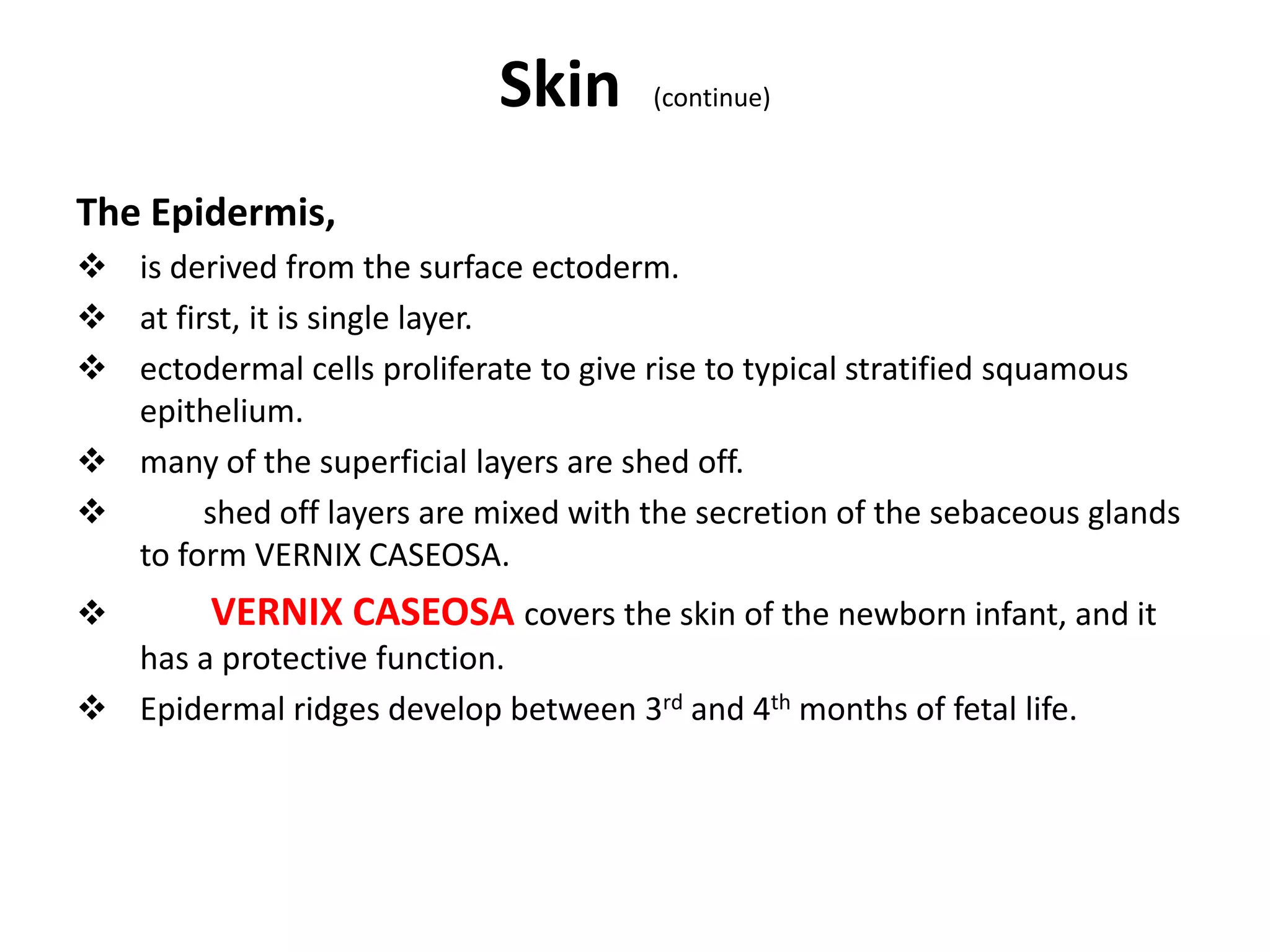 Skin (continue)
The Epidermis,
 is derived from the surface ectoderm.
 at first, it is single layer.
 ectodermal cells proliferate to give rise to typical stratified squamous
epithelium.
 many of the superficial layers are shed off.
 shed off layers are mixed with the secretion of the sebaceous glands
to form VERNIX CASEOSA.
 VERNIX CASEOSA covers the skin of the newborn infant, and it
has a protective function.
 Epidermal ridges develop between 3rd and 4th months of fetal life.
 