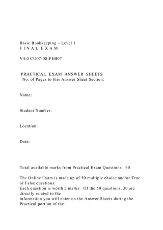 Basic Bookkeeping – Level 1
F I N A L E X A M
V4.0 CU07-08-FEB07
PRACTICAL EXAM ANSWER SHEETS
No. of Pages to this Answer Sheet Section:
Name:
Student Number:
Location:
Date:
Total available marks from Practical Exam Questions: 60
The Online Exam is made up of 50 multiple choice and/or True
or False questions.
Each question is worth 2 marks. Of the 50 questions, 30 are
directly related to the
information you will enter on the Answer Sheets during the
Practical portion of the
 
