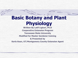 Basic Botany and Plant
Physiology
Written By Latif Lighari, Ph.D
Cooperative Extension Program
Tennessee State University
Modified for Master Gardener training
& Presented by
Karla Kean, UT/Montgomery County Extension Agent
 