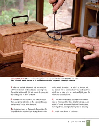 94	 A Lap-Cornered Box
The walnut box below is a perfect
example of this effect.The contrast between the
coarse texture of the weathered wood against
the refined joints and the smooth, highly polished
texture of the base and lid creates a lasting
impression.To make the rustic walnut box, pass
design options
Building this box from rough woods can add a
rustic charm to a refined design concept.
Inlaying the lid Inlaying various materi-
als—wood or otherwise—into the lid of the box is
another interesting way to personalize the design.
In the box at left above I inlaid landscaping stones
into the lid of a basswood box. But there is no rea-
son to limit yourself to stones—almost any small
object could be inlaid into the lid. When making a
box with this design, the lid must be assembled
from two pieces of wood rather than routed to
fit. While you are at it, it is easy to make the base
using the same assembly technique.
1. Cut two pieces of wood to the dimensions of
the inside of the box and two larger pieces to form
the outside layers of the base and lid.
rough, weathered walnut through the planer with the
textured side turned away from the knives.Thickness
the wood as you would any other lumber, but refrain
from planing the most interesting side of the wood.
Cut the lap joints by hand or at the tablesaw, then
use walnut dowels to secure the joint.
Lay out the stones Making a lid with inlaid stones
requires careful placement of the rocks and then tracing
their position onto the lid. Once their positions are clearly
marked, draw a meandering line between them.
A
 