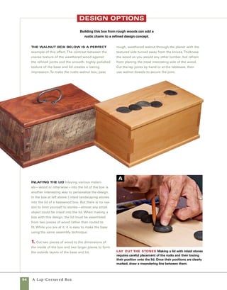 A Lap-Cornered Box	 95
2. Mark a meandering but pleasing line on the
top of the lid panel. Lay your stones in place on
the line in an arrangement that suits your tastes,
then trace their outlines in pencil (photo A ).
3. Use a scrollsaw to cut along the meandering
line and then cut away the space within the out-
lines marked for the stones (photo B ).
4. Check the fit of the stones and then gently
round the freshly sawn edges of the lid. A round-
edged sanding block works great for rounding
the edges (photo C ).
5. Apply regular woodworking glue to the inner
parts of the lid and base. Clamp the outer piece
of the base to the inner piece of the base.Then
position the two scrollsawn pieces of the top on
the inner piece of the top and clamp everything
in place (photo D ).
6. Before the glue sets, check the fit of the rocks
in the lid and make adjustments as necessary
(photo E ).
Test the fit Reassemble the top panel tempo-
rarily and check the fit of the stones.
Remove stock to fit the stones Use a
scrollsaw or coping saw to remove the area to be
occupied by the individual stones.
Glue up the lid Cover the inner
portion of the box lid with glue.This piece
should be fitted to the inside dimensions
of the box prior to gluing to the top panels.
D
Clamp
everything
in place
Use spring
clamps to hold
the parts of
the box lid
together while
the glue sets.
E
C
B
 