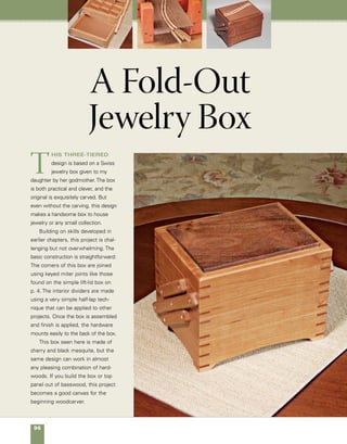 A Fold-Out Jewelry Box	 97
Three-tiered jewelry box
Made of cherry and
accented by a black
mesquite top and
corner splines, this
fold-out design offers
convenient storage for
jewelry or any small
collection.
Black mesquite
top panel
Cherry
sides
6 in.
8 in.
7⁄8 in.
11⁄2 in.
2 in.
11⁄2 in.
 