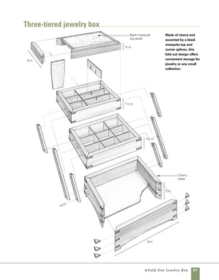 98	 A Fold-Out Jewelry Box
Front
41⁄2 in.
1⁄2 in. 17⁄8 in.
Right top
23⁄4 in.
15⁄8 in. 3 in. 43⁄8 in.
1 in.
41⁄8 in. 51⁄2 in.
6 in.
6 in.
Quantity 	 Part	Actual Size 	Construction Notes
	 2 	 Front and back 	 1⁄2 in. x 61⁄4 in. x 8 in.	 Cherry
	 2 	 Ends	 1⁄2 in. x 61⁄4 in. x 6 in. 	 Cherry
	 1 	 Top panel 	 7⁄16 in. x 51⁄2 in. x 71⁄2 in.	 Black mesquite
	 3 	 Bottom panels 	 1⁄8 in. x 51⁄2 in. x 71⁄2 in.	 Baltic birch plywood
	 32 	 Miter keys 	 1
⁄8 in. x 1
⁄2 in. x 1 in.	
Cherry
	 4 	 Support arms (short) 	 5
⁄16 in. x 5
⁄8 in. x 33
⁄4 in.	
Cherry
	 2 	 Support arms (long) 	 5
⁄16 in. x 5
⁄8 in. x 67
⁄8 in.	
Cherry
	 1	 Back support	 5
⁄16 in. x 23
⁄4 in. x 51
⁄8 in.	
Cherry
	 4	 Dividers (short)	 1
⁄8 in. x 11
⁄8 in. x 5 in.	
Cherry
	 4	 Dividers (long)	 1
⁄8 in. x 1 in. x 7 in.	
Cherry
	 17	 Screws	 #4 brass, 3
⁄4 in.
	 1 pair	 Hinges	 3
⁄4 wide x 1 in. open	 Ives®
#C9012B3
	 4	 Linings	 5 in. x 7 in.	 Ultrasuede or your
				 choice of fabrics
materials
Bottom panel tier one
Top panel
1⁄8 in. from
top edge
51⁄4 in.
37⁄8 in.
Bottom panel tier three
35⁄8 in.
21⁄4 in.
Bottom panel tier two
2 in.
5⁄8 in.
All measurements made from
front and bottom edges.
Guide for cutting sidesTemplate for drilling holes
Cuts for bottom
panels made on insides of
box parts prior to assembly;
measure from base.
Box cut into four sections
after assembly; measure
from base.
 