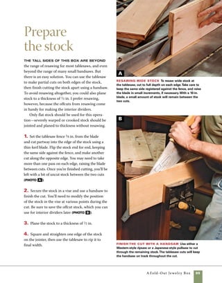 100	 A Fold-Out Jewelry Box
Miter the sides
The miter sled is particularly useful
when cutting boxes with sides as wide as these.
The two runners and secure platform of a sled pro-
vide accuracy that is difficult for a miter gauge to
match. In cutting the sides to length, you’ll first cut
the stock in half, then cut a paired front and back
as well as two paired ends. Clamping stop blocks
to the sled ensures that matching parts match in
length exactly.
Cutting the box sides from a single board also
allows you to lay out the boards so that you’ll have
continuous grain around the corners of the fin-
ished box. Mark the order and location of each
side before you make any of the cuts. The reference
marks will come in handy when it comes time to
assemble the box.
1. Crosscut the stock exactly in the middle so that
the ends and sides can be cut with the same settings
of the stop block.
2. Use a miter sled outfitted with a stop block to
cut the four sides of the box.
3. Clamp the stop block in place on the right side of
the fence to guarantee that opposite matching parts
turn out the same length. The first cuts on the front
and back are made with the exterior face down on
the left side of the sled. The last cuts are made with
the exterior face up and the mitered end held in place
against the stop block on the right side. (photo A )
4. Change the position of the stop block and cut
matching pieces for the two ends.
Cut the sides
to length Use
a stop block to
control the lengths
of the box ends.
Reposition the stop
block to cut the
front and back.
Plan your growth as a box maker to
move from the simple to the more
complex. Before starting any project,
carefully consider the types of skills
involved. Over time and with effort,
you’ll be amazed at your progression.
work
   smart
A
 