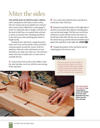 A Fold-Out Jewelry Box	 101
Cut grooves to
house the bottom panels
In order for the box to be cut apart
into the three tiered sections later, careful planning
and measuring is required to position the grooves
that house the bottoms. Refer closely to the draw-
ing on p. 97 for the precise measurements. Because
these cuts will be invisible on the outside of the box
once it’s assembled, you’ll need to mark the loca-
tions of the bottom panels clearly on the outside of
the box so you can reference them when you cut
apart the three sections.
1. Raise the blade of the tablesaw 1⁄4 in. above the
top of the tablesaw. I use a combination blade that
has a flat-bottomed cut because it fits the thickness
of the 1⁄8-in. Baltic birch plywood used for the bot-
toms. Mark out your first cut and then groove all
four sides of the box.
2. Continue cutting the other two grooves on the
box sides, adjusting your measurements to corre-
spond with the various positions of the bottoms, and
cut a similar groove for the top panel (photo A ).
3. Rip and crosscut the bottom panels from 1⁄8-in.
Baltic birch plywood.
Cut for the bottom panels and top
panel to fit With the blade set to cut 1⁄4 in. deep,
groove the sides to house the bottoms of all three tiers
and the top panel. Because you’ll need to know the
exact locations of these cuts after assembly, mark their
locations on the exterior faces of all four sides.
A
 