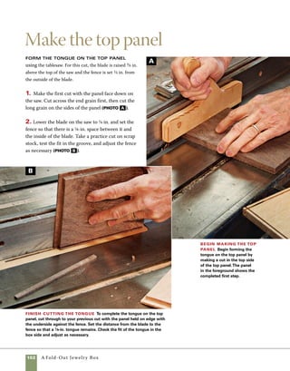 A Fold-Out Jewelry Box	 103
Shape the sides
Feet are shaped into the four corners
of this box, lending it a more distinctive shape and
providing a sense of definition from whatever sur-
face the box rests upon. To form the feet, curves are
cut into the four sides of the box.
1. Use scissors to cut a template for half of the
curve. Keep in mind that the curve must be shallow
enough that the cut won’t interfere with the groove
cut for the bottom.
2. Position the template on one end of the side and
mark out the profile. Flip the template over, reposi-
tion it on the other end of the side, and mark out
the remainder of the curve. If necessary, you can
use a pen to create a more visible and distinct line
(photo A ).
3. Use a scrollsaw to cut the shape in each of the parts.
A bandsaw with a fine blade could be used for this
step, but a scrollsaw makes such a fine cut that very
little sanding is required after cutting (photo b ).
4. Clamp the front and back together to sand the
surfaces of the scrollsaw cuts, then place the sides
together and sand them as well. Sanding matching
parts at the same time prevents rounding the bottom
edges of the box (photo c ).
Mark the sides to
form the feet Use a
simple template to mark
out the four sides of the
box to shape.To create a
symmetrical pattern, mark
out half the profile, then
flip the template over to
mark the other end.
Cut the sides to shape
Use a scrollsaw to make the
curved cuts at the base of each
side. A bandsaw can make the
same cuts, but the rougher edges
will require more sanding.
Sand the cut
profiles A piece
of sandpaper wrapped
around a stick with
rounded corners makes
a perfect sanding tool
for this type of cut.
Sanding two sides at
a time prevents unin-
tended rounding.
A
B
C
 