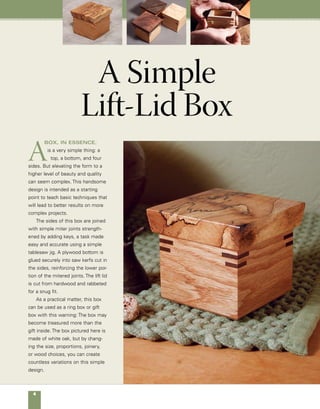 A Simple Lift-Lid Box	 
Quantity 	 Part	Actual Size 	Construction Notes
	 4 	 Sides 	 3 in. x 21
⁄4 in.	 3
⁄8-in. white oak
	 1 	 Bottom	 25
⁄8 in. x 25
⁄8 in.* 	 1
⁄4-in. Baltic birch plywood
	 1 	 Lid 	 31
⁄2 in. x 31
⁄2 in. 	 3
⁄4-in. hardwood of your choice
	
	 16 	 Keys 	 1
⁄8-in. thick x 	 1
⁄8-in. walnut, crosscut
			 5
⁄8-in. wide	 at 45° and sized to fit
*Determine actual size by measuring widest point of saw kerf in box sides.
materials
Light chamfer
at base
Mitered box with a lift lid
This simple lift-lid design features mitered
corners secured and strengthened using
keys of a contrasting walnut.The box is
made from 3⁄8-in.-thick white oak and the
top is spalted pecan, but either can be
made from beautiful scrap lumber you’ve
treasured and saved. Baltic birch plywood
is used for the bottom.
Cut at 12° angle.
Rabbet on underside of lid,
1⁄8 in. x 3⁄8 in.
1⁄8 in.
21⁄4 in.
12° angle
Top, 3⁄4 in. x 31⁄2 in. x 31⁄2 in.
Keys cut from
walnut stock,
1⁄8 in. x 5⁄8 in.
21⁄4 in.
Sides,
3⁄8 in. x 21⁄4 in. x 3 in.
Bottom,
1⁄4 in. x 29⁄16 in. x 29⁄16 in.
3⁄4 in.
Kerf, 1⁄8 in. wide x
3⁄6 in. deep x 1⁄4 in.
from bottom edge
of sides
3 in.
3
in.
 