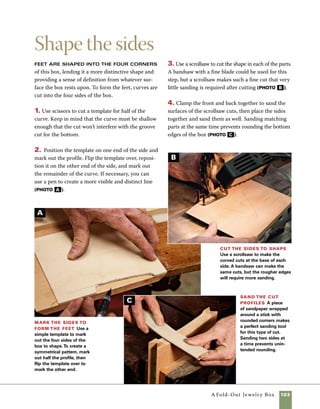 104	 A Fold-Out Jewelry Box
Sanding the interior of the box prior
to finishing is much easier than trying to work
sandpaper into the corners of an already assembled
box. I use an inverted orbital sander to sand the
inside surfaces of the box parts, including the sides,
Sand the interior
top panel, and Baltic birch bottom panels. Although
the orbital sander is much faster, hand-sanding will
work also. Begin sanding with 180 grit and progress
through to 320 grit (photo A ).
Sand the
insides before
assembly An
inverted orbital pad
sander works well
to sand the inside
surfaces of the lid,
sides, and bottoms.
Sanding by hand
will also be effec-
tive. Use a sanding
block to keep the
surface level.
Miter joints like the ones used in this
box can be glued up using little more than tape
and rubber bands to hold parts together as the glue
dries. In fact, it’s difficult to even use clamps on a
mitered box, because it’s almost impossible to apply
a consistent amount of pressure from each clamp.
1. Lay the parts out on the workbench with the
outer faces up, then align the corners. If you’ve cut
parts from a single board, be sure that your grain
matches from one corner to the next. Apply clear
packing tape at each of the three touching corners.
2. Turn the box parts over and spread glue on the
mitered surfaces.
Assemble the box
3. Place the top panel in the saw kerf at the top of
the box, on one side. Then place the Baltic birch
bottom panels in place as well.
4. Gradually wrap the sides and ends into place
around the top and bottom panels. Then use tape to
close and secure the last joint.
5. Use rubber bands or additional wrappings of
tape to increase the clamping pressure.
6. Check to see that the box is square by measuring
corner to corner across the two diagonals. If the box
is square, the measurements will be the same from
each direction. If not, make small adjustments using
hand pressure.
A
 