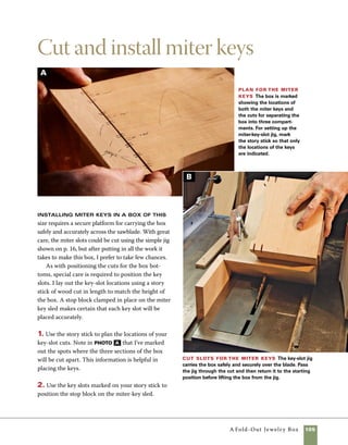 106	 A Fold-Out Jewelry Box
There are numerous slotting jigs used to guide
boxes at a 45-degree angle across the blade.This
one is simple to make and use. It’s also a design
I rely on repeatedly in my shop. Because this jig
provides solid backing as the blade exits the cut, it
provides a cleaner cut than jigs that simply hold the
box at a 45-degree angle and are dependent on the
fence to control the position of the cut.
1.To begin making the jig, glue two pieces of hard-
wood into a long “L” shape, as shown in the drawing
on the facing page. I use air nails to attach the cor-
ners on this jig, angling the nails slightly away from
the edge to allow the corner to be chamfered on the
Making a miter-key sled
tablesaw. If you don’t have a pneumatic nailer, glue
and clamp the boards in place before driving nails
with a hammer.
2. Set the sawblade to 45 degrees and chamfer the
corner of the cradle, removing just enough stock so
that the cradle will rest on edge for the next steps.
The flattened corner will also provide greater stability
when you use the jig (photo a ).
3. Plane a piece of hardwood stock to slide in the
miter slot of your saw. I work my way down to a
perfect fit in small increments and go by feel rather
than by measurements.
Cut to the lines Angle the blade to 45 degrees,
then cut the shape of the cradle using a miter gauge
on your tablesaw.
Attach the cradle to the runner Position
the runner in the miter slot, then clamp the cradle in
place. Predrill for screws and then assemble the jig.
DC
Cut the corner After the box cradle is assembled,
flatten the corner to ride on the surface of the tablesaw
top.Tilt the blade to 45 degrees for this cut.
Mark the runner With the runner set into the
miter slot on your tablesaw, mark the shape of the
cradle onto the side of the runner.
A B
 
