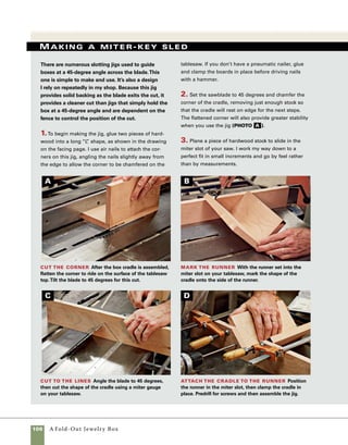 A Fold-Out Jewelry Box	 107
3. Use the miter key sled to cut the miter-key
slots. Rotate the box to cut at each corner, and
then change the location of the stop block to make
the next set of cuts (photo b on p. 105).
4. Refer to the first project in this book, “A
Simple Lift-Lid Box,” for instructions on making
miter keys. You can use wood that matches the
sides of the box, or use a contrasting wood. Glue
and set the miter keys in place. After the glue
sets, sand the keys flush with the sides of the 	
box (photo c ).
Install the miter keys Dip the edges of each
miter key in glue before inserting it in its key slot.
Pushing the key in place helps distribute the glue.Miter key sled for large boxes
This durable sled holds large boxes securely in position
for cutting spline slots on the corners of boxes.
4. Put the finished runner in the miter slot and hold it
in position while tracing the inside shape of the carriage
(photo B ).
5. Raise the blade on the tablesaw and set the angle
to 45 degrees, then cut the profile of the carriage into
the guide strip. Removing this material will provide
clearance for attaching stop blocks and allow for
easy alignment during assembly. Make the cut in two
steps—one from each side—but leave the sawcut just
shy of the final height.This will leave the triangle-
shaped block affixed to the guide piece rather than
loose, which can be an invitation for kickback from the
saw (photo c ).
6. After the waste is broken away, hand-chisel any
remaining wood at the center of the cut.
7. Use clamps to hold the “V” carriage in place and
attach it to the guide strip using 15⁄8-in. drywall screws
(photo d ).
Use stop block and C-clamps to position box on sled
Screws attach sliding
board to box cradle.
Hardwood, plywood, or MDF.
Path of
tablesaw
blade
3⁄4-in.-thick board rides in miter gauge slot on tablesaw.
19
in.
31⁄2 in.
90°
Sized to fit
miter gauge slot
9 in.
3
⁄4 in.
43
⁄4in.
 