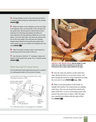 108	 A Fold-Out Jewelry Box
Cut the lid and levels apart
Cutting the lid and three tiers of the
box into separate parts requires careful measuring
and cutting.
1. Set the height of the blade just a hair lower than
the thickness of the box sides so that the box will
stay together after each cut. Judge the correct thick-
ness by making the first cut slightly low and then
trying to pierce through the remaining wood with
a box-cutting knife. If it goes through too easily, I
lower the blade slightly. If it’s too difficult to cut, 	
I raise the blade just a little.
2. Use the markings on the box sides to guide set-
ting up the distance between the fence and the
blade for each set of cuts (photo a ).
Fit the support arms
The arms that connect the levels of
the box and control their movement must be posi-
tioned just right for the box to open and close prop-
erly. I make a single drilling template to help position
matching holes on both ends of the box. Carefully
position the template on one end and then the other.
Make sure you keep the same edge up and the same
edge toward the front while marking each end.
1. Make the template from 1⁄8-in. Baltic birch ply-
wood or Masonite®. Cut the template to the exact
size of the box after it has been cut into three tiers
and the lid has been cut loose. Mark the front edge
and top edge of the template on each side, then
mark the location of each box tier and the lid on the
template. Drill 1⁄16-in. holes through the plywood to
make a reversible drilling guide. Refer to the drawing
Cut the box apart Set the height of the blade so
that it leaves just a bit of stock uncut on each side. Check
the depth of the cut by poking through with a razor or
X-Acto® knife. It should take only a little pressure to cut
through the remaining wood.
Make a drilling template To locate the holes
used to attach the support arms to the ends of the box,
make a template from plywood cut to the exact size of
the box end. Use a drill press and fence to drill the holes.
A
A
 