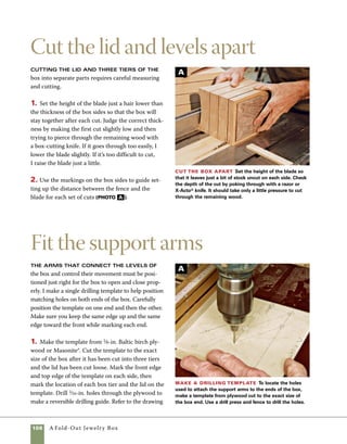 A Fold-Out Jewelry Box	 109
on p. 98 for the exact positions of the holes. I used a
drill press equipped with a fence to gain the greatest
accuracy in drilling holes (photo a ).
2. Position the template on the right side of the
box and use a self-centering drill bit to drill pilot
holes directly through the template. To avoid shift-
ing either the template or the box, clamp the whole
assembly to your workbench. Make certain that the
front edge and top edge of the template align with
the front edge and top edge of the box (photo b ).
3. After drilling one end of the box, flip the box
over and repeat the same steps on the other end of
the box. Again, be careful that the front edge and
top edge of the template align with the front edge
and top edge of the box (photo c ).
Drill the box ends Clamp the template in place on
the box end, then use a self-centering bit (called a vix bit)
to drill the holes.This operation can be done with a stan-
dard drill bit, but take care to see that you don’t drill too
deep. Drill holes 1⁄4 in. deep.
Flip the template for a mirror image Flip
the template over and align it with the other end of the
box to drill a mirror-image pattern of holes on the oppo-
site end. Be certain that the front edge of the template
aligns with the front edge of the box.
Drill the support arms Use the drill press to
drill mounting holes in the support arms.The fence in
combination with stop blocks makes it easy to position
the holes.
B C
D
 