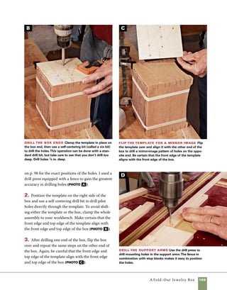 110	 A Fold-Out Jewelry Box
Make the rear support
The rear support attaches to the back
of the box and is sized to keep the box level as the
various layers separate and spread when the box is
opened. It is attached with three countersunk brass
wood screws.
1. Plane the stock to thickness and cut it to size and
length, then cut angled sides on the support using a
sled with an angled fence. The sides of the rear sup-
port can be angled using a conventional miter gauge,
but I prefer a sled with a nail-in-place temporary
fence because it pulls the support back safely from the
blade when the cut is completed (photo a ). This
useful sled is made in the same manner as my other
sleds, except it has no fence. For this operation, I sim-
ply screw on a temporary fence at the 5-degree angle
required and tack the stop block in place. To try this
technique with an existing sled, use screws to attach
an angled strip in front of the regular fence, then tack
a stop block in place to position the workpiece.
4. Drill 1⁄8-in. holes through the support arms using
a drill press. Use a fence and stop block to control
the position of the holes. You’ll need to reposition
the stop block to drill holes in the center of the
middle support (photo d , on p. 109).
5. Countersink the holes in the supports using 	
a countersink bit in the drill press. Adjust the 	
drill press depth so the countersink allows for a 	
#4 screw to fit flush with the surface. Check the fit
of a screw in the hole to fine-tune the depth of the
countersink (photo e ).
Countersink the holes
Use a countersink bit to finish
drilling the holes in the support
arms. Set the depth so that the
head of the screw sits flush to
the face of the support arms.
Rout the support arms Use a 3⁄16-in.-radius
roundover bit in the router table to shape the ends of
the support arms. Routing the ends held together in a
group makes this process easier and more accurate.
Beginners should use tape to hold the parts together
for this operation.
6. Shape the ends of the support arms using a 	
3⁄16-in. roundover bit in the router table. I hold 	
several pieces together at a time to reduce tearout
during the routing operation (photo f ).
E
F
 