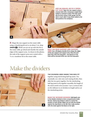 112	 A Fold-Out Jewelry Box
Hand-sanding small parts is more effec-
tive and accurate than machine sand-
ing. Wrap a stick with sandpaper to
sand details on small stock. For shaped
stock, used a shaped stick that mimics
the profile you’re trying to sand.
work
   smart
Sand, finish, and assemble
Before assembling this box, you’ll
want to give all the parts a good sanding. I sand the
cut lines between the three tiers of the box using
sheets of sandpaper held face up on a flat surface,
progressing from 150 to 320 (photo a ). The box
sides can be sanded with an orbital sander, but it
helps to keep the sections of the box held tightly
together on a cushioned surface during sanding.
The support arms, back support, and dividers should
1. After thicknessing the stock at the planer, cut the
dividers to length using a crosscut sled at the tablesaw.
2. Cut the half laps in the parts by holding them
upright against the sled fence and moving them
between the stop blocks. Using two stop blocks on
the sled allows you to widen the cut slightly to fit
the width of the stock. I take one pass with the stock
hard to the right stop block, then shift it over to
the left, effectively and accurately widening the cut.
Change the locations of the stop blocks to cut the half
laps in the mating parts (photo a , bottom of p. 111).
3. Use a 1⁄16-in. roundover bit in the router table to
rout the top edges of the divider parts. Remember
that the parts going one way get routed with the cut
side down. The matching parts get routed with the
cut side up. Note how the crosspieces are cut nar-
rower to provide a more interesting intersection of
parts (photo b ).
Rout the dividers The top edges of
the dividers are rounded using a 1⁄16-in.-radius
roundover bit at the router table. Rout one top
edge with the stock held upright against the
fence and pilot bearing.Then flip the stock to
rout the other side of the top edge.
B
 