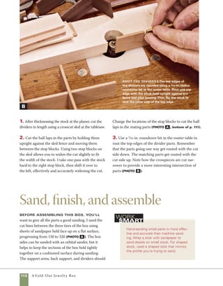 A Fold-Out Jewelry Box	 113
be sanded by hand. I use a stick wound with a
sandpaper scrap to sand edges and routed surfaces
(photo b ).
Danish oil is my preferred finish for this box,
and it is significantly easier to apply the finish before
final assembly. Once the finish has dried, use brass
screws to attach the support arms to the sides of	
the box (photo c ). To attach the rear support to
the top level of the box, position it at the center
of the back of the box and use an awl to locate the
position of the pilot holes. Then predrill and install
brass screws to hold it in place (photo d ).
Smooth the cut lines
Hand-sand the edges of the box
sections using sheets of sand-
paper on a flat surface.The top
of your tablesaw works well.
Start with 150 grit and work
your way to 240 and 320 grit.
Sand the ends
and edges Use
a piece of sandpaper
wrapped around a thin
stick of wood to sand
the chamfered edges
of the support arms
and rear support.
A
B
Attach the support arms Before
installing the support arms to the side of
the box, align the three sections of the box
and clamp them together. Be careful not to
overtighten the brass screws used to attach
the arms. A bit of beeswax applied to the
screws helps them go in smoothly.
Mark for the back support
Use an awl to mark the locations of the
screws for the back support. Standing
the box upright aligns the back support
with the bottom edge of the box. Predrill
the screw holes before attaching the
back support.
C D
 