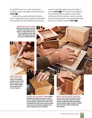 114	 A Fold-Out Jewelry Box
Hinge the lid
The brass hinges used on this box
came from my local hardware store. They’re inex-
pensive and easy to install, but require a small warn-
ing. Small brass screws like the ones used in these
hinges are notorious for breaking off in hardwoods
as they’re installed. Be sure you predrill the holes to
the right size and lubricate the screw threads with
beeswax prior to driving them home.
1. Use a clamp to hold the lid and base in posi-
tion. It is important to allow a small space between
the lid and the base so that the hinges don’t bind
at the rear of the box. A piece of card stock placed
between the lid and base provides the correct
clearance. Mark the location for the pilot holes
using an awl (photo a ).
Lubricate brass screws with bees-
wax before driving them into hard-
woods. Accurately predrilling holes
and using beeswax will keep brass
screws from breaking off in the
wood.
work
   smart
Lay out the hinge locations Hold the hinge
securely in place, then mark the center points of the
holes with an awl. It is sometimes easier to mark and
install one screw at a time.
Predrill screw
holes Instead of
using a drill bit, chuck
a nail in your drill and
use it to predrill the
holes for the screws.
The tapered point of a
nail better conforms to
the shape of the screw.
Mark the depth with
tape to keep from drill-
ing too deep.
B
A
 