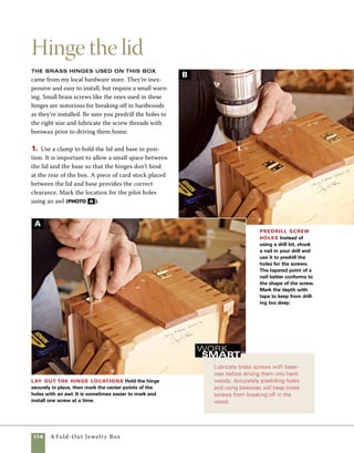 A Fold-Out Jewelry Box	 115
Cut and install a lining
2. Drill pilot holes in the locations marked. In
place of a drill bit, I use a nail chucked up in the
drill with the head removed. I also wrap a piece of
masking tape around the nail so that I’ll know how
deep to drill (photo b ).
3. Wax the screws before insertion, and use a hand
screwdriver to drive them home. When driven in
with a drill/driver, brass screws have a tendency to
shear off easily in hardwoods (photo c ).
Use a nail in place of a drill bit to
bore pilot holes for small screws.
The pointed shape of the nail leaves
a hole that better conforms to the
shape of the screw, making it easier
for the screw to begin threading in
the hole.
work
   smart
Install the brass screws
To avoid breaking brass screws as
you drive them into hardwoods, coat
the threads with a bit of beeswax to
ease their entry. Careful sizing of the
pilot holes also helps.
Flocked material, ultrasuede, hand-
made paper, and a variety of other materials can be
used as box linings. All of these materials are easily cut
to size using a common quilter’s tool available from
sewing supply dealers. You could use a razor knife
instead, but the quilter’s tool won’t pull at the fabric
like a razor knife. In a pinch, scissors can work also.
1. Cut a template from thin plywood or Masonite
to the exact dimensions of the interior of the box.
2. Hold the template tightly in place over the 	
lining material while you roll the cutter along the
edges (photo a ).
Cut the linings to size Use a rotary cutter and
wooden template to cut linings for the box interiors. Hold
the template firmly in place, then roll the cutter along the
edge.The template is sized to the exact dimensions of
the interior of the box.With care, a razor knife will make
the same cut.
C
A
 
