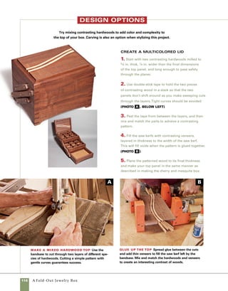 A Fold-Out Jewelry Box	 117
[Dsjb15.jpg]
Set up the miter key-
slot jig Position the story
stick so that the key-slot loca-
tion lines up with the cut line
on the jig, then clamp your stop
block in place. Reposition the
stop block when you’re ready to
cut the remaining slots.
[Dsjb36.jpg]
[SIDEBAR PHOTO CUTLINES]
[SB5-2]
[Dsjb37.jpg]
Make a mixed hardwood top
Use the bandsaw to cut through
two layers of different species
of hardwoods. Cutting a simple
pattern with gentle curves guar-
antees success.
[Dsjb38.jpg]
Glue up the top
Spread glue between the cuts
and add thin veneers to fill the
saw kerf left by the bandsaw.
Mix and match the hardwoods
and veneers to create an inter-
esting contrast of woods.
[Dsjb39.jpg]
Design your carving
Plan your carving using a tem-
plate to arrange a random floral
pattern.Then sketch in vines
add hand-carved details
When made of basswood, this box presents an
excellent opportunity to practice your carving skills.
I chose a simple pattern of petunias, vines, and
leaves for this box.
1. Cut a simple template to help mark out your
design. Sketching petunias may be difficult for
some, so beginners may want to try a heart or other
shape that is easily cut with a pair of scissors.The
pattern I use evolved over time by looking at books
and continually simplifying what I saw to very basic
shapes. Remember that simple is your best starting
point when learning a new skill.
2. Use the template to begin marking out the pat-
tern. A simple, random arrangement works best. Use
a pen to trace the template at various locations, then
draw in simple vines to connect them. Add leaves
wherever they seem appropriate (photo C ).
3. Use a small straight chisel to cut lines isolating
the foreground objects from the background.Then
use a shallow gouge to begin removing the back-
ground. Cut in to the lines cut with the straight chisel
and then gradually remove stock to a planned bor-
der area (photo D ).
4. Use a small gouge and V-parting tool to add
additional details. Keep the box held together with
rubber bands throughout the carving process. After
the carving is complete, lightly sand the background
with fine sandpaper (photo E ).
Carve the pattern A straight chisel cuts the
outline of the design and a shallow gouge removes
the background. Only shallow cuts are necessary.
Design your carving Plan your carving using
a template to arrange a random floral pattern.Then
sketch in vines and leaves, starting on the front of the
box and leading over the edge and onto the top.
Finishing touches Use a deeper gouge and a
V-gouge to add details to the leaves and flowers.
C
D
E
 