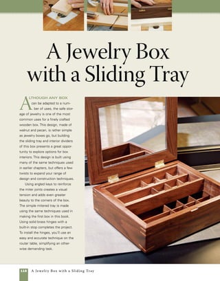 A Jewelry Box with a Sliding Tray 119
91⁄2 in.
A sliding tray refines this design
This box was designed to be a jewelry box, but the
same or a slightly altered design could be used to
house any small collection.
Box lid detail
Decorative pecan panel
glues to plywood base panel.
Glue corners of plywood in
place to strengthen joint.
1⁄8-in.
Baltic
birch
Top panel in a contrasting wood
3⁄8 in. x 61⁄2 in. x 81⁄2 in.
Brusso®
brass
hinges
Size tray
to fit box
interior.
3⁄8-in. stock
1⁄8-in. stock
Walnut
frame
Angled
key
Routed
finger grip
Tray
supports
35⁄8 in.
3 in.
111⁄2 in.
 