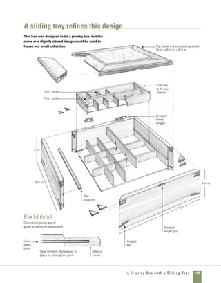 120	 A Jewelry Box with a Sliding Tray
Quantity 	 Part	Actual Size 	Construction Notes
	 2 	 Front and back 	 9⁄16 in. x 3 in. x 111⁄2 in.	 Walnut
	 2 	 Sides	 9⁄16 in. x 3 in. x 91⁄2 in. 	 Walnut
	 12 	 Miter keys	 1⁄8 in. x 3⁄4 in.	 Walnut, lengths may vary
	 2 	 Lid front and back 	 5⁄8 in. x 11⁄2 in. x 111⁄2 in.	 Walnut
	 2 	 Lid sides 	 5⁄8 in. x 11⁄2 in. x 91⁄2 in.	 Walnut
	 1 	 Lid core panel 	 1⁄8 in. x 81⁄2 in. x 101⁄2 in.	 1⁄8 in.-thick Baltic birch plywood
	 1 	 Lid panel 	 3⁄8 in. x 61⁄2 in. x 81⁄2 in.	 Pecan
	 1	 Bottom	 1⁄4 in. x 87⁄8 in. x 107⁄8 in.	 1⁄8 in.-thick Baltic birch plywood
	 2	 Divider parts A	 1⁄8 in. x 1 in. x 103⁄8 in.	 Walnut
	 3	 Divider parts B	 1⁄8 in. x 11⁄8 in. x 83⁄8 in.	 Walnut
	 2	 Tray supports	 1⁄8 in. x 3⁄8 in. x 83⁄8 in.	 Walnut
	 2	 Tray front and back	 5⁄16 in. x 11⁄2 in. x 105⁄16 in.	 Walnut
	 2	 Tray sides	 5⁄16 in. x 11⁄2 in. x 41⁄2 in.	 Walnut
	 1	 Tray bottom	 1⁄8 in. x 41⁄8 in. x 915⁄16 in.	 Baltic birch
	 1	 Tray divider	 3⁄8 in. x 1 in. x 93⁄4 in.	 Walnut
	 3	 Tray dividers	 1⁄8 in. x 3⁄4 in. x 33⁄4 in.	 Walnut
	 8	 Miter keys	 1⁄8 in. x 1⁄2 in. x 7⁄8 in	 Pecan
	 1	 Mirror	 67⁄16 in. x 87⁄16 in.	 Single- or double-strength glass
	 1 pair	 Hinges	 11⁄4 in. long x 5⁄8 in. wide	 Brusso hinges, available
			 (closed)	 from www.woodcraft.com
				 or www.rockler.com
materials
Prepare the stock
Unlike many of the boxes in this book,
resawing stock for this project is not an option unless
you have particularly thick stock. Start by planing the
material for the sides to 9⁄16 in. thick and the materials
for the lid to 5⁄8 in. Once it’s planed to thickness, edge
joint and rip the material to finished width.
 