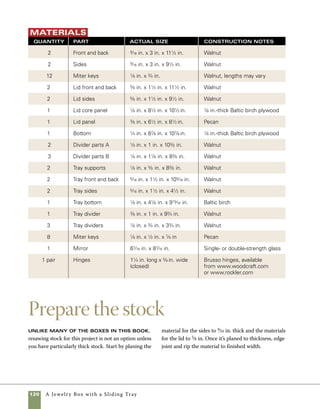 A Jewelry Box with a Sliding Tray 121
Cut miters for the lid and base
Cutting the lid and base Is quite easy
using two different methods on the tablesaw. I cut
the sides using the miter sled and a stop block to
control the length of cut. There are many ways to
make a frame-and-panel lid, but the method used
here is one of the easiest. In this technique, a piece
of 1⁄8-in. Baltic birch plywood provides a foundation
for attaching a decorative panel of figured wood.
The plywood panel also provides a secure means of
joining the corners, taking the place of biscuits or
more complicated joinery techniques. To cut the
frame parts for the lid, a standard tablesaw miter
gauge works fine.
1. Use the miter sled (for more on the sled, see
“Two Versatile Miter Sleds” on pp. 56–57) outfitted
with a stop block to cut the front and back parts to
length. Adjust the location of the stop block to cut
the box sides (photo A ).
2. Use a tablesaw miter gauge to cut the mitered
frame of the lid. As when you’re using the miter
sled, stop blocks make certain the front and back
and the two sides are exactly the same length	
(photo B ).
Carefully check blade
angle when changing
from a 45-degree cut to
a 90-degree cut or vice
versa. Use a combina-
tion square or machinist’s
square to double check
the angle of the blade.
Even a small degree of
inaccuracy can cause
trouble for a box maker.
work
   smart
Miter the box sides
(left) The miters on the
sides of the box are cut using
a tablesaw sled to carry the
stock through the cut. A stop
block clamped in place makes
certain that multiple cuts
come out to the same length.
Miter the lid frame
(below) Use a miter gauge
to cut a miter at one end of
each piece.Then clamp a
stop block in place to cut two
matching parts to the same
length. Change the location
of the stop block to cut the
opposite pair.
A
B
 