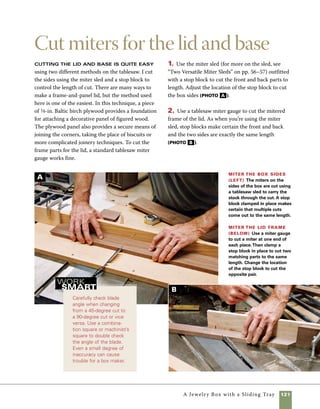 122	 A Jewelry Box with a Sliding Tray
Fit panels in
the bottom and lid
Grooves cut into both the inside of
the box and the inside edges of the lid are used to
house the panels for both the bottom of the box and
the lid frame. While you’re cutting these grooves,
go ahead and prepare for the fitting of tray supports
after assembly. I do these operations on the table-
saw, adjusting the blade height and fence position
for each cut.
1. Raise the blade height to 1 in. to groove the
inside edges of the lid frame. I set the distance from
the fence to the inside edge of the cut at 1⁄4 in., then
use a push block to control the stock safely through
the cut (photo A ).
2. To cut the box sides for the bottom panel to fit,
lower the blade height to 1⁄4 in. and set the fence so
that the outside edge of the cut is 1⁄4 in. from the fence.
Pass each piece of the base across the blade with the
inside bottom edge against the fence. Use a push
block to keep your hands safe throughout the cut.
3. The tray on the interior of this box rests on sup-
ports set into the ends of the box, which allow it to
slide from the front to the back of the box easily.
The ends of the box are grooved to accept the tray
supports. Keep the blade set at the same height as
for the previous operation, but change the position
of the fence so that the measurement from the fence
to the outside edge of the cut is 11⁄2 in. Make this
cut with the bottom edge of the stock against the
fence (photo B ).
Groove the
frame to
accept the
panel Use a
1⁄8-in.-kerf sawblade
in the tablesaw and
set the fence so that
there is a 1⁄4-in. space
between it and the
blade.Then groove
the inside edge of
each piece of the lid
frame to a depth of
1 in.The plywood
panel will fit in these
grooves, locking the
mitered corners and
providing a base for a
decorative hardwood
panel.
A
 