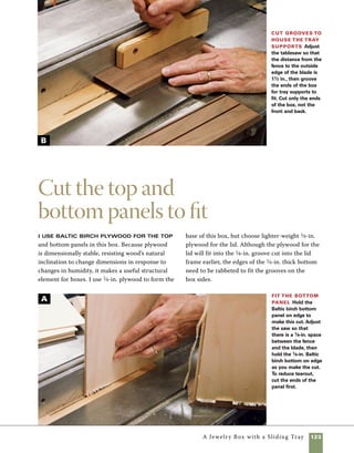 124	 A Jewelry Box with a Sliding Tray
1. Cut the base and lid panels to size. Please note
on the materials list on p. 120 that these parts are
different sizes. Because your cuts may differ slightly
from those listed in the materials list, take your
measurements directly from the cut parts.
2. Use the tablesaw to rabbet the edges of the	
1⁄4-in. plywood to fit the saw kerfs in the box sides. 	
I set the blade height just over 1⁄4 in. and set the
fence so that there is 1⁄8 in. between the blade and
the fence. Hold the stock tightly against the fence
and pass the stock over the blade. If you get a rather
Carpet samples make great sanding pads
and are inexpensive. Check your local car-
pet dealer. They usually sell carpet samples
for a dollar or two, and sometimes they
give them away free. Throw them away
when they get soiled.
work
   smart
Assemble the sides and lid
It is much easier to sand the inside of
the box prior to assembly. I lay all the pieces flat on
a scrap of carpet and use a half-sheet orbital sander
to sand the interior faces, but hand-sanding would
work as well. During glue-up, use clear package tape
to pull the mitered corners together.
1. Lay out the box sides with their outside faces down
and sand them staring with 180 grit and progressing
to 240 grit. It’s easiest to go ahead and sand the Baltic
birch panels at the same time. To sand the inside edges
of the lid frame, hold them together and on edge while
moving the sander over them (photo A ).
ragged edge on the cut stock, don’t worry—you’ll 	
sand the fuzz away prior to assembly (photo A on
p. 123).
Sand the
interior prior
to assembly
Use an orbital
sander to sand the
inside surfaces of
all the box parts
before assembling
the box.Though
it’s a bit slower,
hand-sanding will
work also.
A
 