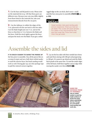 A Jewelry Box with a Sliding Tray 125
B
2. With the exterior faces of the box facing up, apply
clear tape to the corners. Then flip the assembly
over and apply glue to the mitered corners and the
groove where the bottom fits (photo B ).
3. Roll the assembled parts up around the bottom
panel, then use clear tape to secure the last corner.
Pull the tape tight and apply additional layers as
needed at each corner. Additional layers of tape pro-
vide additional pressure to the joints (photo C ).
4. Use the same technique to glue up the parts for
the top frame. Glue applied to each mitered surface
and also within the groove creates strong joints
(photo D ).
Glue up the miters With the corners aligned and
taped together on the exterior faces of the box, spread
glue onto the mitered ends of the box sides. Using a
squeeze bottle prevents a mess.
Assemble the box Once the glue is applied, roll
the box sides around the bottom panel. Add tape to pull
the last corner tight, then add additional layers of tape to
tighten the pressure on all four joints.
Glue up the lid
frame Spread glue
on the miters of the
lid frame and in the
grooves. Assemble
the lid parts around
the Baltic birch panel
and tape the joints
tightly before the
glue sets.
C
D
 