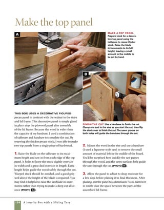 A Jewelry Box with a Sliding Tray 127
Cut the slots
and install the keys
I use a miter-key jig (for more on the
jig, see “Making a Miter Key Sled” on pp. 106–107)
on the tablesaw to cut the miter-key slots. Because
the angled slot cuts reduce the area of support as
the blade exits the cut, I make the straight cuts
first and save the angled cuts for last. Don’t worry,
however, about damaging your well-crafted miter-
key-slot sled. In the future, you can place a piece 	
of scrapwood over the cut when you use the sled.
1. Clamp a stop block in place on the keyed miter
jig to help position the box over the path of the
tablesaw cut. To finish cutting all the slots, you’ll
need to reposition the stop block. Tilt the angle of
the blade to make the final cuts (photo A ).
2. Rip the key stock to a 1⁄8 in. thick and then
check the fit of the miter-key stock in an actual
miter-key slot. Trial and error leads to a near-	
perfect fit (photo B , on p. 128).
Cut the key slots Use a miter-key jig on the tablesaw to cut the miter-key slots.Tilting the blade at an
angle (here, the blade is tilted to about 8 degrees) adds an interesting effect to an already decorative joint.
A
 