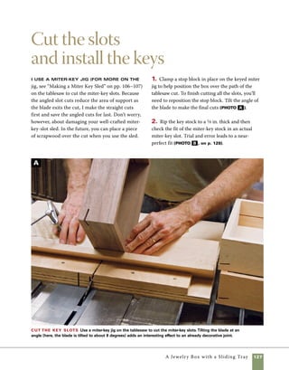 128	 A Jewelry Box with a Sliding Tray
3. Use a miter sled on the tablesaw to cut the
miter keys to length. Cutting them in a triangular
shape reduces the amount of sanding required,
and prevents the need to handsaw along the side
of the newly assembled box (photo C ).
4. Install the keys and sand all the keys flush
with the surfaces of the box (photo D ).
Cut miter-key
stock Use the
tablesaw to cut
1⁄8-in.-thick stock
to make the miter
keys. Check the
actual fit of the
stock in the key
slots to fine-tune
your cut.
B
Cut the keys to
length and shape
Using a low miter sled to cut
triangular miter keys means
less work trimming them to
size once they’re installed.
To form the triangles, flip the
stock over after making your
first cut on each key.
C
Sand the box sides After the miter keys are
installed, use a belt sander to sand the miter keys
flush with the box sides. Begin sanding at 150 grit and
then move to the orbital sander for a smoother finish.
Though slower, hand-sanding will work also.
D
 