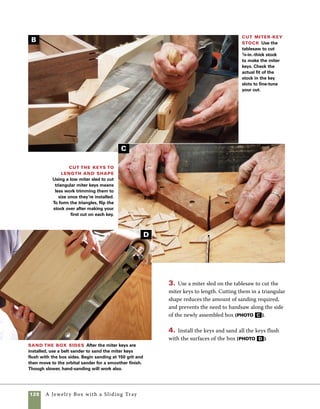 A Jewelry Box with a Sliding Tray 129
Routing finger grips in the top and
base of this box is quick work. But if you’re not
paying attention, it’s also easy to leave unnecessary
tearout on the front of your box. Following these
steps prevents unnecessary headaches. Use the
router table with a small bullnose bit or a corebox
bit to rout the shape.
1. Set up stop blocks to center the cut on the front
edges of the lid and base, then set the fence so that
half the diameter of the bit is buried in the fence.
Rout a finger grip
Cut finger slots in the lid and base Rout finger slots in the front edge and lid using a corebox bit
on the router table.The bit is buried in the fence so that only a portion of it engages the wood. Stop blocks control
the movement of the base and lid through the cut.
2. Hold the lid and base (one at a time) firmly
against the stop block on the left side while you
lower the workpiece into the cut. Lowering the
stock onto the bit prevents tearout by predrilling
the area where the bit exits the wood.
When routing on a nearly com-
pleted part, use a test piece to
test the accuracy of the cut.
Working on scrap stock gives you
a chance to visualize the results
without messing up the box.
work
   smart
 