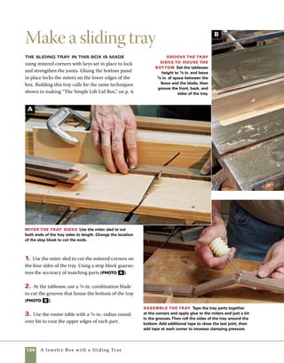 A Jewelry Box with a Sliding Tray 131
C
4. After sanding all the surfaces on the sides of
the tray, lay the parts flat and use clear tape to hold
the parts together while you spread glue in the joints
and grooves. Wrap the parts around the bottom
panel and apply additional layers of tape to pull the
joints tight (photo C ).
5. Use the miter-key jig on the tablesaw to cut 	
key slots on the upper edges of each corner. As in
making the simple box on p. 4, I used wider keys
at the top of the box and narrower keys just below
them (photo D ).
6. Make tray supports to fit the sides of your
box from 1⁄8-in.-thick walnut cut to the length of
the inside of the box sides. Fit the supports in the
grooves, but don’t glue them in place yet. You’ll need
to remove the supports later to add or remove the
interior dividers.
Cut key slots Use the miter-key jig to cut miter-key slots on the
trays. Clamp a stop block in place to control the location of the key slots.
D
 