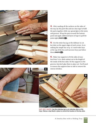 132	 A Jewelry Box with a Sliding Tray
A
The dividers on this box are made
using imple interlocking half-lap joints. To avoid 	
an unsightly intersection between parts, I make 	
one set from slightly wider stock than the other.
Using the crosscut sled with a stop block clamped
in place makes this work easy and accurate.
1. Cut the parts to the required length using the
crosscut sled and stop block.
2. Set the blade height at one-half the width of 	
the narrower stock and cut the half laps. Keep the
Make the dividers
stock tight against the stop block throughout the
cut. If the cut is too tight, bumping the stop block
very lightly following your first set of cuts can help
you to get a perfect fit (photo A ).
3. Cut the parts for the tray divider next and 	
use the same technique for fitting the half-lap
joints. Because this divider is made with only a 	
single center divider, I made it thicker to minimize
wiggle and poor fit in the crosspieces. Shift the
position of the stop block to widen the cut 	
as required (photo B ).
Make dividers
Use the crosscut
sled on the tablesaw
to cut interlocking
half-lap joints in the
dividers. If the stock
is slightly thicker than
your blade, adjust the
stop block and take a
second pass to widen
the cut.
Make tray dividers
Making dividers to fit a wider
central divider for the tray takes
two stop blocks on the sled.
Move the stock between the
stop blocks to make the wide
cut.The wide central divider
gives additional strength to the
short dividers, making edge
strips unnecessary.
B
 