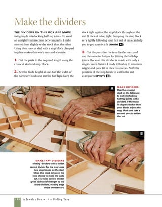 A Jewelry Box with a Sliding Tray 133
Ease hinge installation
with a flipping story stick
Installing brass hinges is the part of
box making that many woodworkers dread. After
working on all the finer points of making a box,
putting the object of your efforts at such risk can
cause anxiety for even the most experienced box
maker. The technique I use for cutting hinge mor-
tises evolved over time in my shop and was inspired
by the general level of frustration that hinges have
always caused me. Using this method, the process
is much more accurate and predictable—even fun.
It all starts with what I call a “flipping story stick.”
Although most systems of hinge installation require
careful measuring, using this system you won’t even
need a ruler to get accurate results.
1. Cut a piece of scrapwood on the tablesaw to 	
the exact length of the box. Then make a series of
cuts at the hinge location on the story stick, trim-
ming away more and more stock until the width of
the recess perfectly fits the hinge you plan to use 	
on your box (photo A ).
Making a story stick
for hinges Use the table-
saw and crosscut sled to nibble
away a space in the story stick
for the hinge to fit.You can start
with careful measuring if you
prefer, but this process can be
done entirely by trial and error
and the feel of the fit.
A perfect fit A story stick with a well-fitted recess
will hold the hinge securely as you slide it into place.
2. Check the fit of the hinge in the finished
recess. A perfect fit will hold the hinge in place
despite the pull of gravity. Shake the stick, how-
ever, and the hinge will fall out (photo B ).
B
A
 