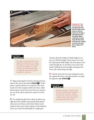 A Simple Lift-Lid Box
Plane and size the stock
Plane down the stock Plane the stock to
thickness in small increments, checking the surface after
each pass. Defects can often be removed by changing
the feed direction of the stock.
Rip at the
tablesaw To
cut the stock to
width, keep one
hand stationary to
hold the stock tight
against the fence
and use the other to
feed the stock. Have
a push stick ready
to finish the cut.
A small portable planer is more than sufficient for
box making, and it often gives better results than
the large planers found in many cabinet shops.
Large planers often have serrated infeed rollers that
may leave marks when you’re removing a thin layer
of wood, as is often the case in box making. Small
portable planers, on the other hand, enable you to
fine tune the thickness by removing small amounts
of stock at a time.
1. Your first pass through the thickness planer
should be taken with the rough face toward the
planer knives (photo C ). Plane the material to
final thickness by removing small amounts from
each side, flipping the stock over between cuts.
2. Once you’ve reached the desired thickness, smooth
one edge of the stock at the jointer (photo D ).
3. Cut the stock to finished width by trimming
the opposite edge on the tablesaw. Make sure you
have a push block at hand to finish the cut. For
greater safety, I also use a shopmade zero-clearance
insert with an integral splitter, but after-market
zero-clearance inserts are available for most saws
(photo E ).
Joint one edge smooth Use the jointer to square
one edge of the stock. Push the stock slowly though the
cut and watch carefully for defects that might mar the
appearance of the assembled box.
D
C
E
 