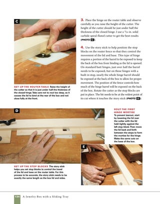 A Jewelry Box with a Sliding Tray 135
Check your work As you see here,
routing leaves a round-cornered mortise, which
should be squared off with a chisel before the
hinges are installed.
5. To rout the first hinge mortise, hold the work-
piece tight against the left stop block as it is lowered
over the cutter. This drills the edge of the mortise
rather than allowing the rotation of the cutter to
tear out the back edge (photo e ). This technique
does require a little practice—it’s helpful to test this
technique with two pieces of scrapwood before you
try it for the first time on your actual box. Rout
both the lid and the base using the same setup
(photo f ).
6. This is where the flipping story stick gets its
name. Flip the story stick over to guide the setup
of the stop blocks you’ll need to rout the matching
mortises. This setup calls for exactly the same	
process used to cut the first mortises. The results
are well-fitted hinge mortises that are perfectly
symmetrical on the lid and base of the box	
(photos G  h ).
Reposition the stop blocks To locate the
stop blocks for your second mortises, flip the story
stick over and use it to adjust the stop blocks to
their new locations. Using this method, the second
mortise will be a perfectly symmetrical mirror image
of the first.
Double-check the fit The finished hinge mortises
should fit perfectly. If the fit is a bit tight, minor chiseling
will work out the kinks.
G
H
F
 
