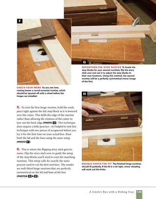 136	 A Jewelry Box with a Sliding Tray
Install
the hinges
The hinges used in this box are Brusso
brass hinges with a built-in 95-degree stop, mak-
ing lid supports unnecessary. When installing the
hinges, be sure to predrill the holes and to use bees-
wax to lubricate the brass screws.
1. Use a vix bit to predrill the holes for the hinges.
If you don’t have a vix bit, use an awl to mark the
centers of the hinge holes, then predrill using a drill
bit or a nail sized to fit the screws (photo a ).
2. Apply a dab of beeswax to the screw threads
and use a hand-powered Phillips-head screwdriver
to drive the screws into place.
Final finishing steps
The Danish oil finish can be applied
either before or after the hinges are mounted in
place. Regardless of your choice, there are a few
things to do after the box is finished and the hinges
are in place. Glue the decorative lid panel in place
using construction adhesive like Liquid Nails® or
Leech® F-26. These adhesives work despite the
presence of an oil finish and allow the decorative
panel to be finished evenly on both sides prior to
installation. A small bead of glue applied around 	
the perimeter of the panel should be enough to
secure it permanently in place.
The same adhesive will also work to affix the
mirror inside of the lid frame. In gluing the mirror
in place, take advantage of gravity to hold the mir-
ror in place as the glue sets. Simply apply a small
amount of adhesive to the back of the mirror and
press it in place, then turn the box upside down
while the glue sets.
As a last step, slide the dividers in place and then
slip the tray support into the grooves cut on the
inside surfaces of the box. None of these need to be
glued in place, allowing them to be removable for
easy removal of the interior dividers.
Predrill and install the screws Use a vix
bit to predrill holes for the brass screws.You can also do
this the old-fashioned way: Use an awl to mark the center
of the hole and a drill or nail sized to match the screw.
A
 