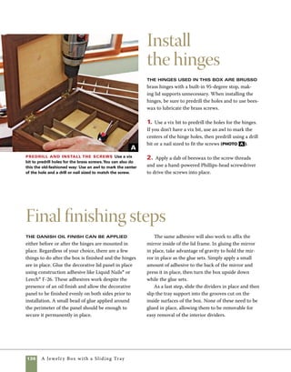 A Jewelry Box with a Sliding Tray 137
design options
Design your box from the inside out.
Designing a box often happens
from the inside out. If I know what
will go inside the finished box, I start by
laying out the specific contents and making
adjustments until I find a workable arrange-
ment. For example, the arrangement of oil
paints (photo a ) gives a good indication
of the workable interior dimensions for an
artist’s box. Add enough space around the
objects to allow for the wood dividers and
then take measurements of the required
interior dimensions. As another example, the
arrangement of carving tools (photo b )
helps determine the dimensions of a carver’s
tool chest and determines the size of the
tray inside. Simply lay the planned contents
in a pleasing and effective arrangement,
then use your tape measure to figure out
how big your box needs to be.
Measure
for a paint
box Lay out the
planned contents
of the box and
take actual mea-
surements.
Design a
carver’s
chest Designs
are more com-
plicated when
you plan to store
items that vary
in size. A center
divider in a sim-
ple tray is often
the answer to
this dilemma.
Making the various
dividers or figuring
out other ways to hold
and organize the inside
of a box can be both
challenging and fun.To
make a small tray divider
to hold paint brushes
and artist’s pencils for a
painter’s chest, I made a
series of shallow routed
lines on the router table
(photo c ).To make a
small holder to fit a tray
on my carver’s chest, I
used the drill press to
drill a series of holes in
solid wood stock, then
planed the wood down to
remove most of the waste
(photo d ).
A
B
Build a tray for
brushes Organizing
things is sometimes
as simple as routing
shallow grooves. In this
tray, the grooves are
sized to accommodate
paint brushes.
C
Make a tool
divider To make a
tray divider for carving
chisels, start by drill-
ing a series of holes in
hardwood stock.Then
plane the wood until
much of the waste is
removed and shallow
tool holders remain.
D
 