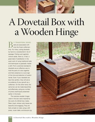 A Dovetail Box with a Wooden Hinge 139
Dovetails are a hallmark of fine work
The dovetailed box is assembled prior to adding either the lid or the
base.Wooden hinges add a unique rustic charm to a simple design.
Base detail
Baltic birch reinforces mitered corners.
Routed lip fits interior dimensions of box.
1⁄8-in. bronze
brazing rod
Miter key
Miter key slot
Panel rabbeted to
fit groove in lid frame.
Panel fits flush
with frame.floating panel
Dovetailed box with
wooden hinges
41⁄2 in.
5⁄8 in.
10 in.
11⁄2 in.
8 in.
9 in.
11 in.
 
